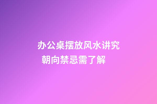 办公桌摆放风水讲究  朝向禁忌需了解